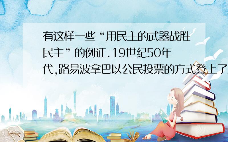 有这样一些“用民主的武器战胜民主”的例证.19世纪50年代,路易波拿巴以公民投票的方式登上了法国皇帝的法兰西第二帝国.20世纪30年代,希特勒依靠选举当上了德国的总理,随后建立了纳粹政