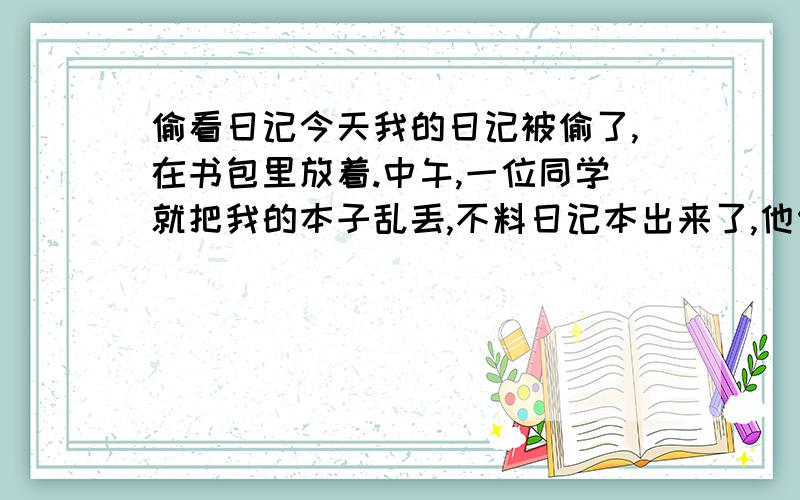 偷看日记今天我的日记被偷了,在书包里放着.中午,一位同学就把我的本子乱丢,不料日记本出来了,他便看到了一篇的日期,念了出来（看到的没有什么隐私）.于是很多同学就知道我在写日记,