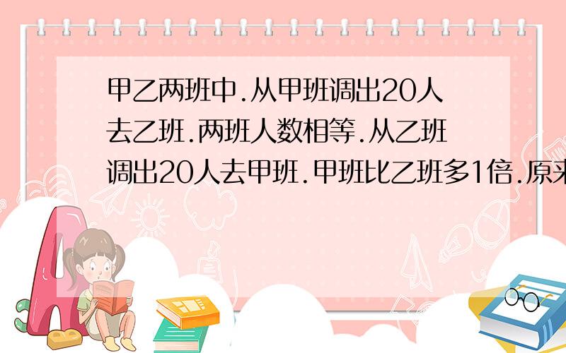 甲乙两班中.从甲班调出20人去乙班.两班人数相等.从乙班调出20人去甲班.甲班比乙班多1倍.原来甲乙两班个多少人