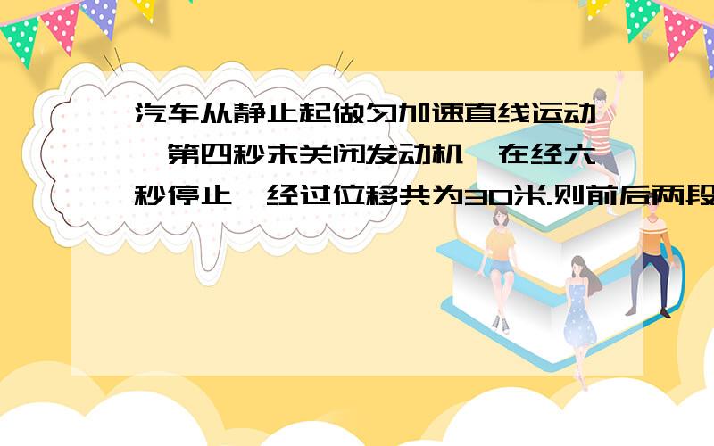 汽车从静止起做匀加速直线运动,第四秒末关闭发动机,在经六秒停止,经过位移共为30米.则前后两段运动的加速度分别为多少?