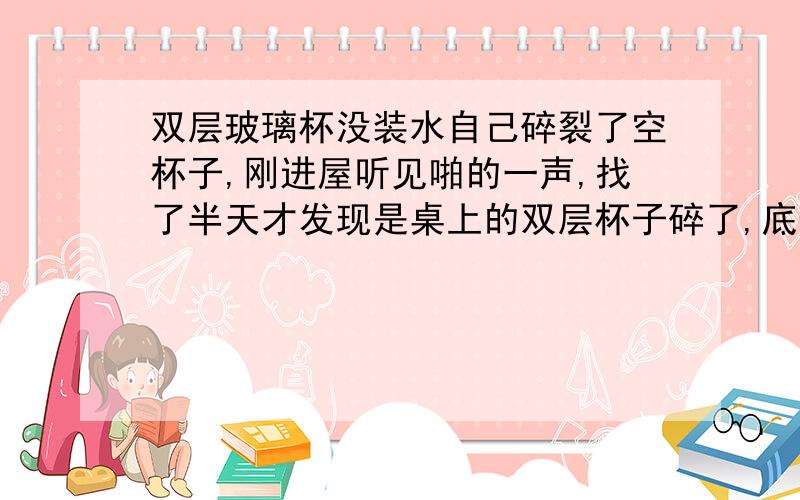 双层玻璃杯没装水自己碎裂了空杯子,刚进屋听见啪的一声,找了半天才发现是桌上的双层杯子碎了,底部完全碎掉了,而且杯壁没有损坏.杯子里没有任何东西,杯子2天没使用了里面是空的!怎么