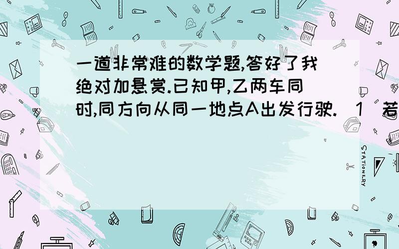 一道非常难的数学题,答好了我绝对加悬赏.已知甲,乙两车同时,同方向从同一地点A出发行驶.（1）若甲车的速度是乙车的2倍,甲车走了90千米后立即返回与乙车相遇,相遇时乙车走了1小时.求甲,