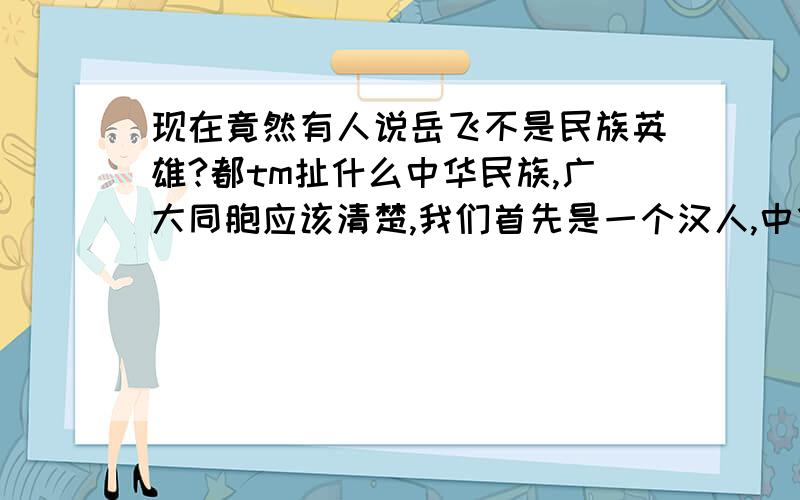 现在竟然有人说岳飞不是民族英雄?都tm扯什么中华民族,广大同胞应该清楚,我们首先是一个汉人,中华民族是我们的称谓,而不是和那55个蛮族大团结的不伦不类的中华民族还说什么狭隘的民族