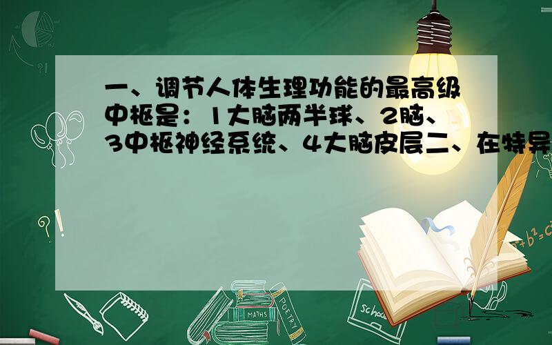 一、调节人体生理功能的最高级中枢是：1大脑两半球、2脑、3中枢神经系统、4大脑皮层二、在特异性免疫中发挥作用的主要细胞是：1淋巴因子、2吞噬细胞、3淋巴细胞、抗体下列物质不应该