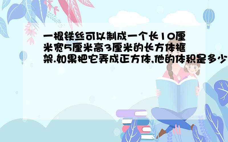 一根铁丝可以制成一个长10厘米宽5厘米高3厘米的长方体框架.如果把它弄成正方体,他的体积是多少立方厘米