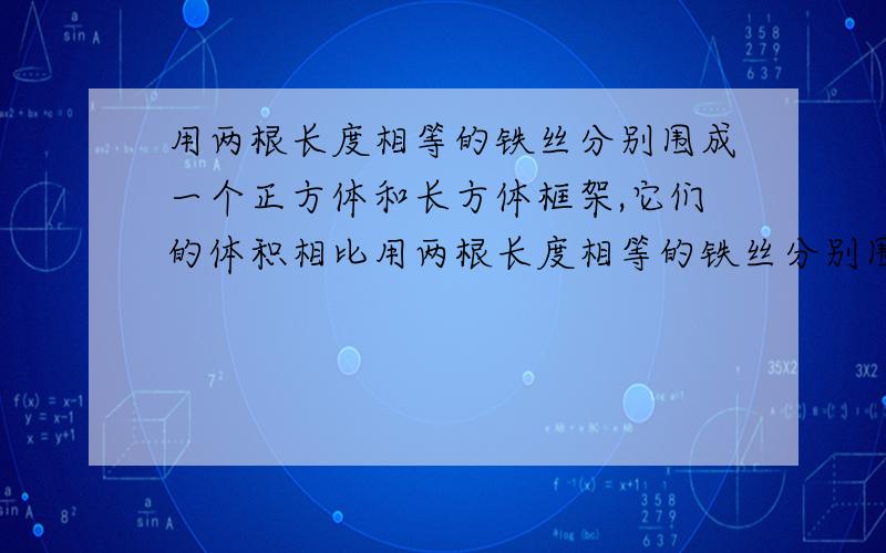 用两根长度相等的铁丝分别围成一个正方体和长方体框架,它们的体积相比用两根长度相等的铁丝分别围成一个正方体和长方体框架,它们的体积相比谁大。注a一样大b正方体大c长方体