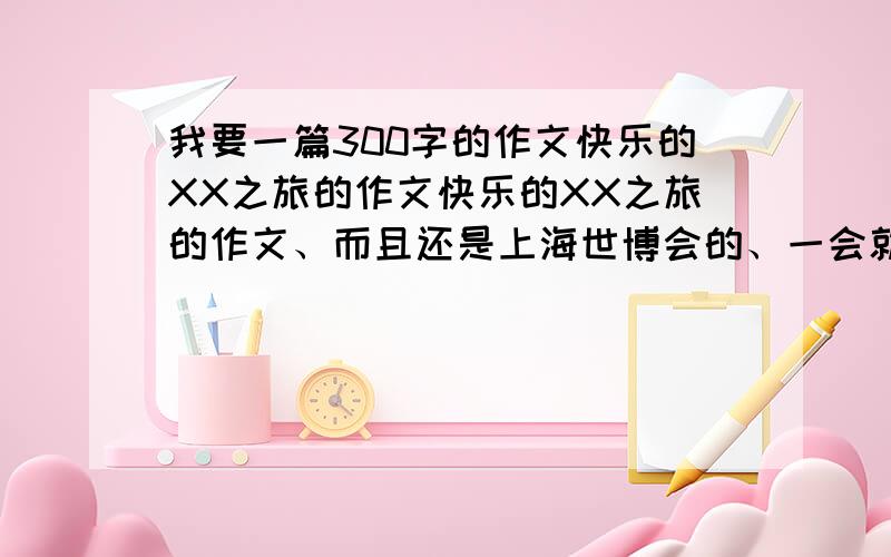 我要一篇300字的作文快乐的XX之旅的作文快乐的XX之旅的作文、而且还是上海世博会的、一会就要