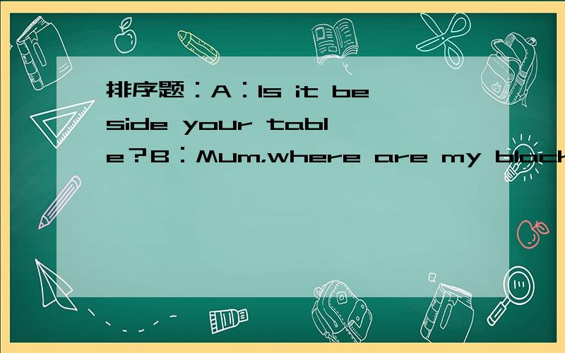 排序题：A：Is it beside your table？B：Mum，where are my black shoes。C:Yes,but I can find one shoe。Where is the other？D:Yes,it's here。E:Are they below the bed。