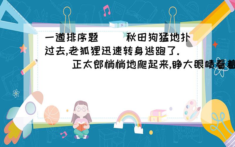 一道排序题（ ）秋田狗猛地扑过去,老狐狸迅速转身逃跑了.（ ）正太郎悄悄地爬起来,睁大眼睛看着仓房那边.（ ）秋田狗向黑暗中追去.不大工夫,狗叫声就远了.（ ）只见一只大狐狸正冲着