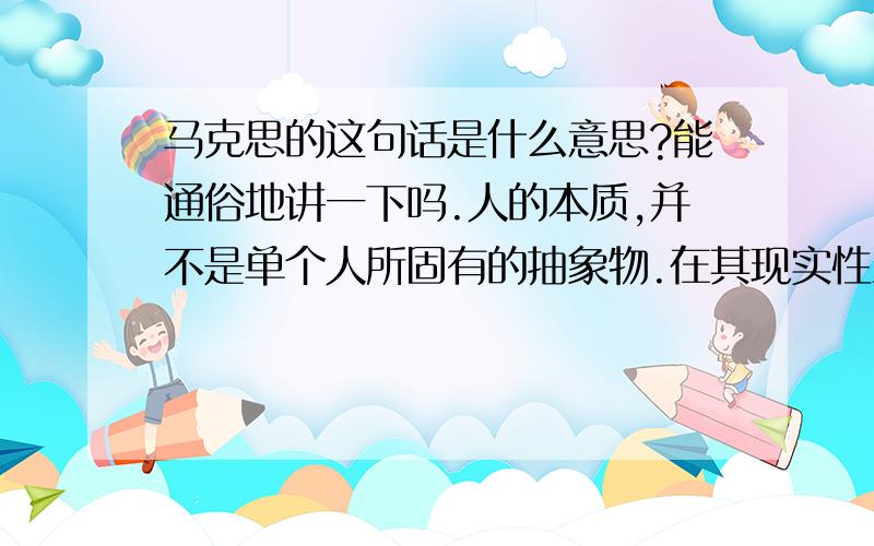 马克思的这句话是什么意思?能通俗地讲一下吗.人的本质,并不是单个人所固有的抽象物.在其现实性上,它是一切社会关系的总和.