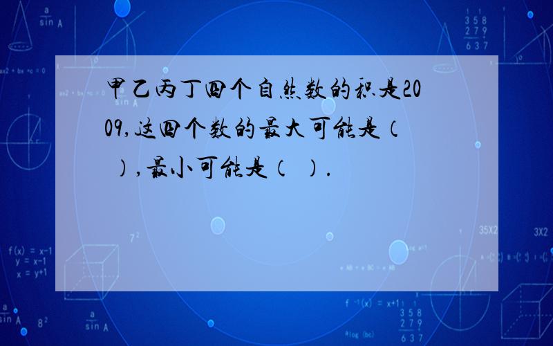 甲乙丙丁四个自然数的积是2009,这四个数的最大可能是（ ）,最小可能是（ ）.