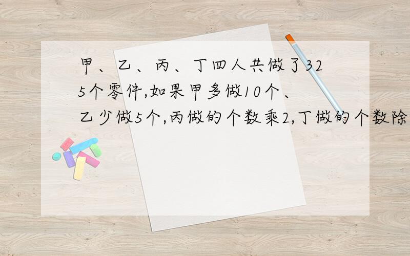 甲、乙、丙、丁四人共做了325个零件,如果甲多做10个、乙少做5个,丙做的个数乘2,丁做的个数除以3,那么四人做得零件数刚好相等,丁做了多少个零件.不要方程最好,谢谢!