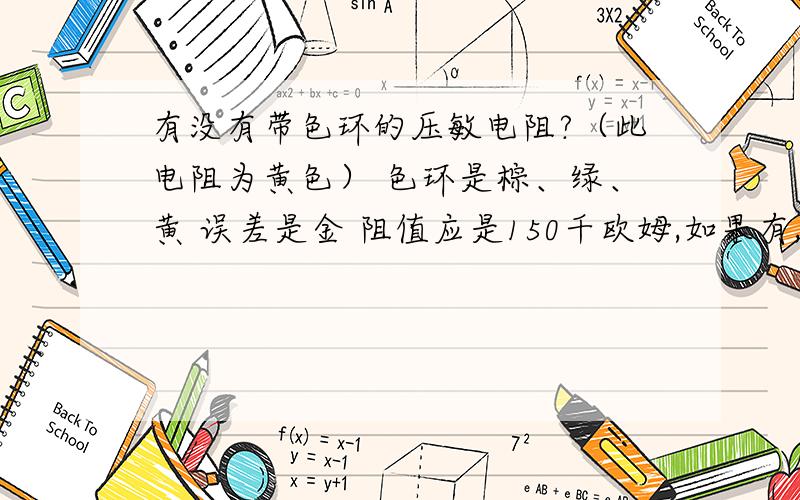 有没有带色环的压敏电阻?（此电阻为黄色） 色环是棕、绿、黄 误差是金 阻值应是150千欧姆,如果有,那么怎么知道此电阻的耐压值?耐压值是多少?