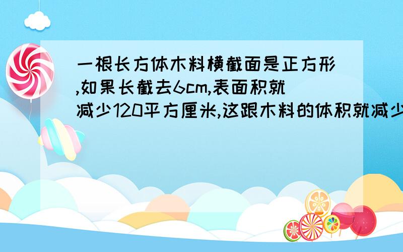 一根长方体木料横截面是正方形,如果长截去6cm,表面积就减少120平方厘米,这跟木料的体积就减少多少立方厘米?