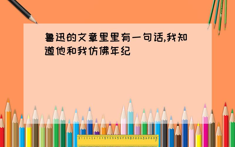 鲁迅的文章里里有一句话,我知道他和我仿佛年纪