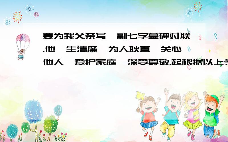 要为我父亲写一副七字墓碑对联.他一生清廉,为人耿直,关心他人,爱护家庭,深受尊敬.起根据以上条件写一副七字对联.