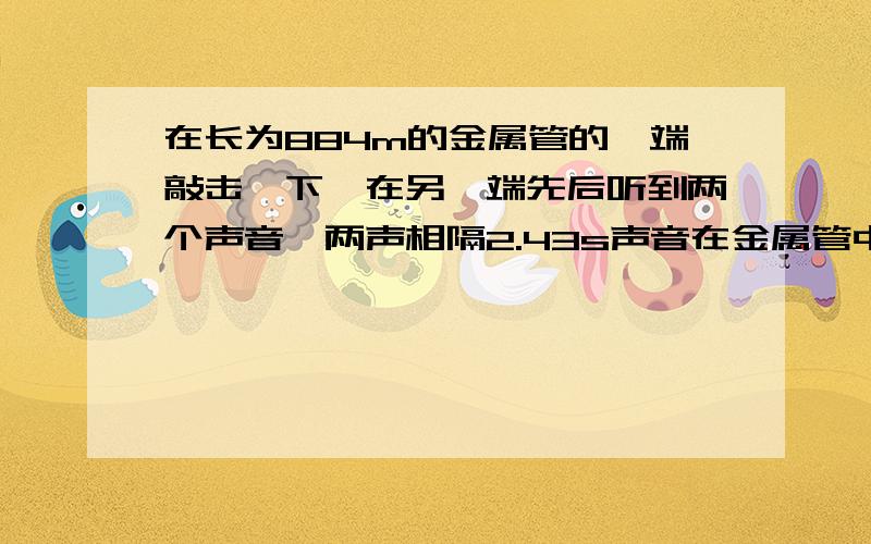 在长为884m的金属管的一端敲击一下,在另一端先后听到两个声音,两声相隔2.43s声音在金属管中的传播速度是多大?该金属管可能是什么材料制成的?（此时温度气温约为15℃）