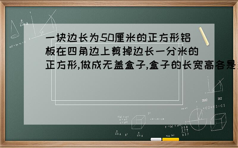 一块边长为50厘米的正方形铝板在四角边上剪掉边长一分米的正方形,做成无盖盒子,盒子的长宽高各是多少