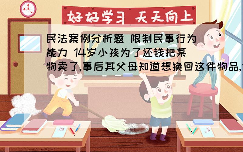 民法案例分析题 限制民事行为能力 14岁小孩为了还钱把某物卖了,事后其父母知道想换回这件物品,但对方说其孩子自己卖的而且14岁了很么都知道了.这14岁小孩做的这件事成立吗( 大概内容是