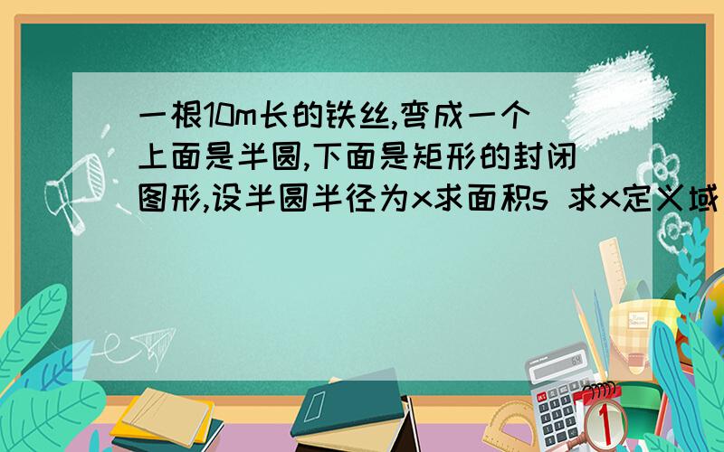 一根10m长的铁丝,弯成一个上面是半圆,下面是矩形的封闭图形,设半圆半径为x求面积s 求x定义域