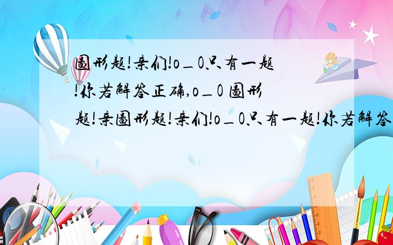 图形题!亲们!o_O只有一题!你若解答正确,o_O 图形题!亲图形题!亲们!o_O只有一题!你若解答正确, o_O 图形题!亲们!o_O只有一题!你若解答正确, o_O