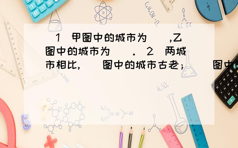 （1）甲图中的城市为（）,乙图中的城市为（）.（2）两城市相比,（）图中的城市古老；（）图中的城市职能单一而持久,（）图中的城市职能呈现多样化.对不起,米有图,今天回答且正确的40