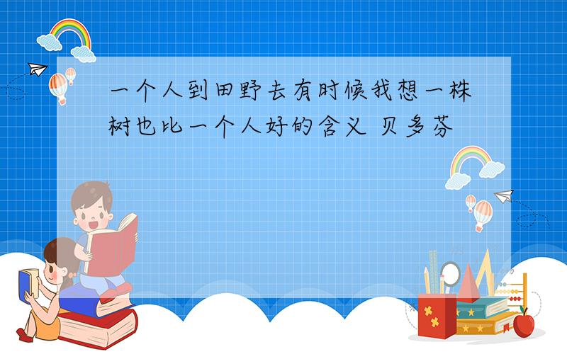 一个人到田野去有时候我想一株树也比一个人好的含义 贝多芬