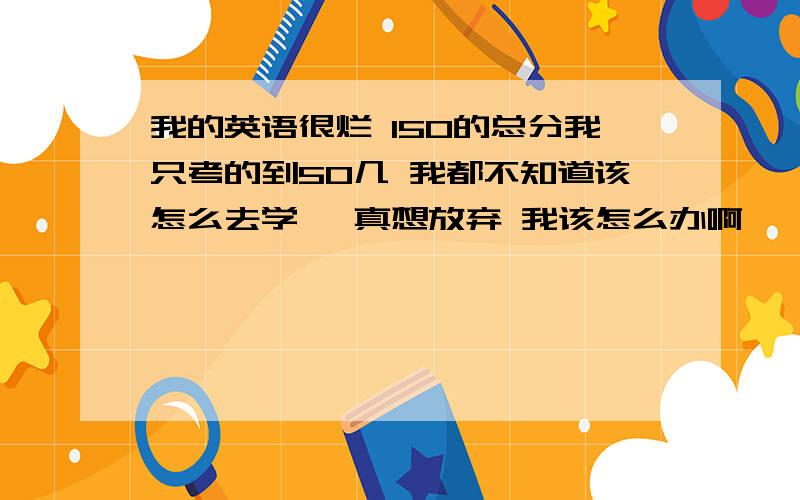 我的英语很烂 150的总分我只考的到50几 我都不知道该怎么去学咯 真想放弃 我该怎么办啊