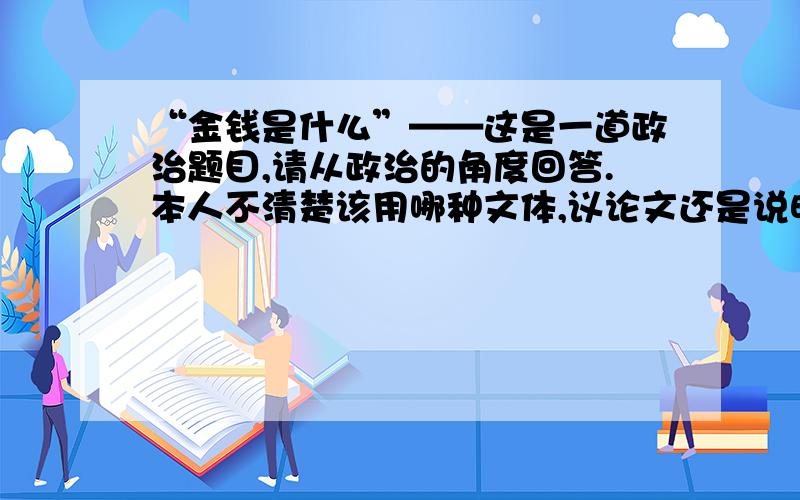 “金钱是什么”——这是一道政治题目,请从政治的角度回答.本人不清楚该用哪种文体,议论文还是说明文?政治题的话字数应该多少?希望能在短时间内回答!