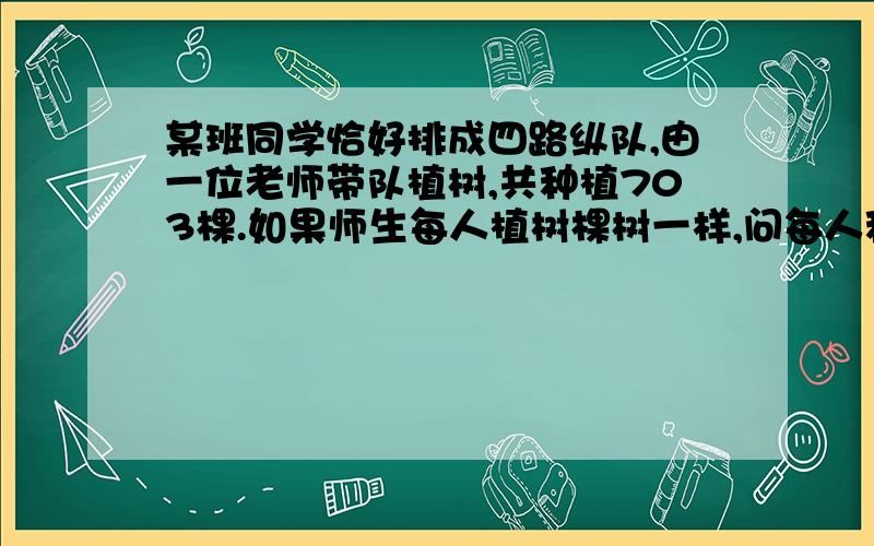 某班同学恰好排成四路纵队,由一位老师带队植树,共种植703棵.如果师生每人植树棵树一样,问每人种植几棵