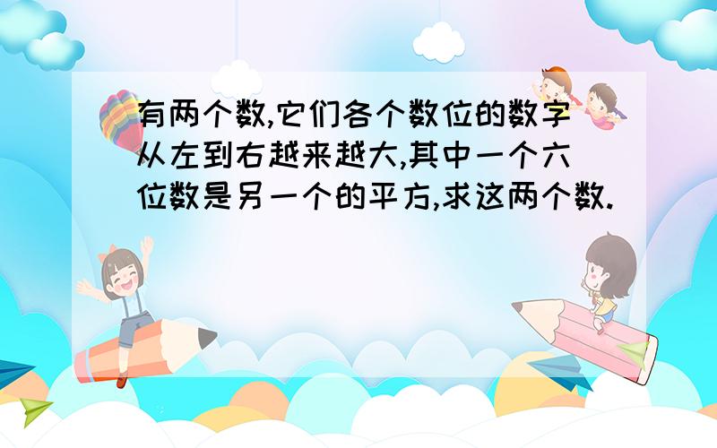 有两个数,它们各个数位的数字从左到右越来越大,其中一个六位数是另一个的平方,求这两个数.