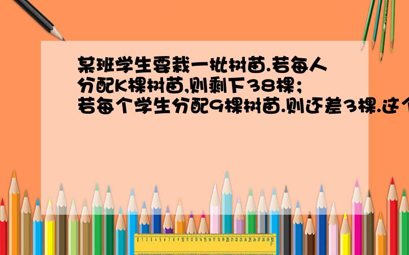 某班学生要栽一批树苗.若每人分配K棵树苗,则剩下38棵；若每个学生分配9棵树苗.则还差3棵.这个班有学生多少人?,急