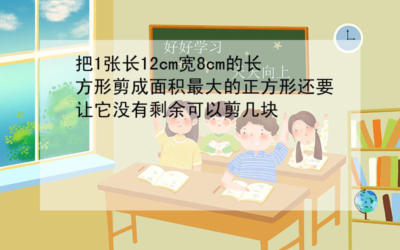 把1张长12cm宽8cm的长方形剪成面积最大的正方形还要让它没有剩余可以剪几块