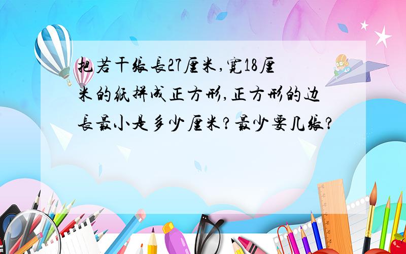 把若干张长27厘米,宽18厘米的纸拼成正方形,正方形的边长最小是多少厘米?最少要几张?