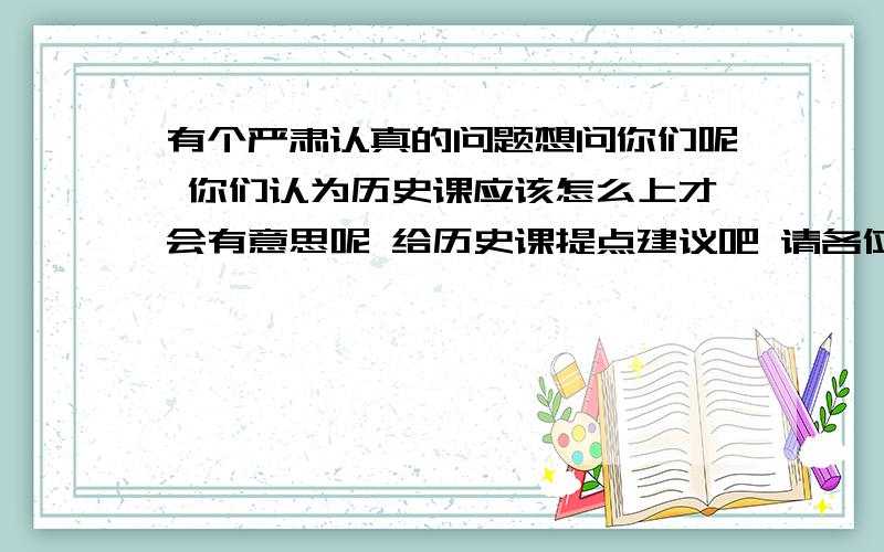 有个严肃认真的问题想问你们呢 你们认为历史课应该怎么上才会有意思呢 给历史课提点建议吧 请各位各抒己见 认真想想再回答我 说出你们的想法吧!越多越好 我要认真思考过的回答 最高