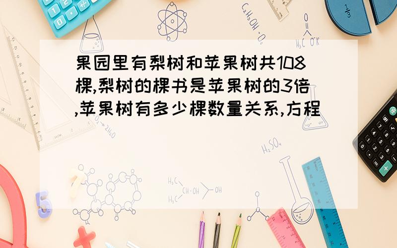 果园里有梨树和苹果树共108棵,梨树的棵书是苹果树的3倍,苹果树有多少棵数量关系,方程）