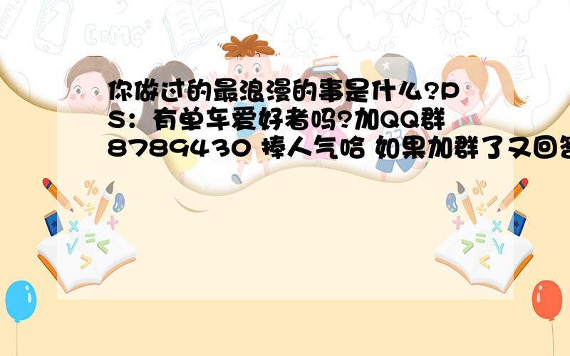 你做过的最浪漫的事是什么?PS：有单车爱好者吗?加QQ群8789430 捧人气哈 如果加群了又回答的很好会提前给分~QQ群~