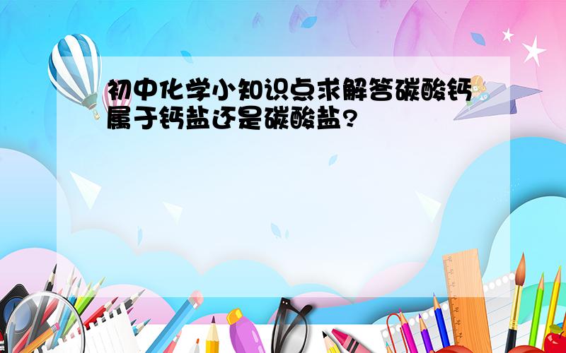 初中化学小知识点求解答碳酸钙属于钙盐还是碳酸盐?