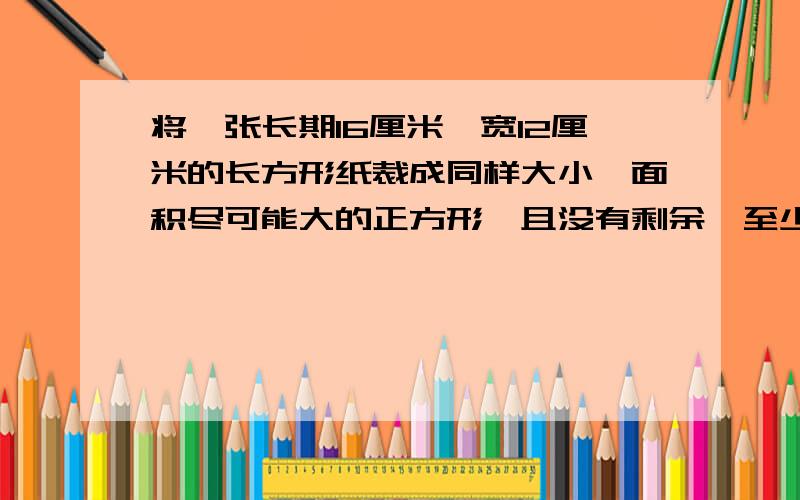 将一张长期16厘米,宽12厘米的长方形纸裁成同样大小,面积尽可能大的正方形,且没有剩余,至少可以裁剪...将一张长期16厘米,宽12厘米的长方形纸裁成同样大小,面积尽可能大的正方形,且没有剩