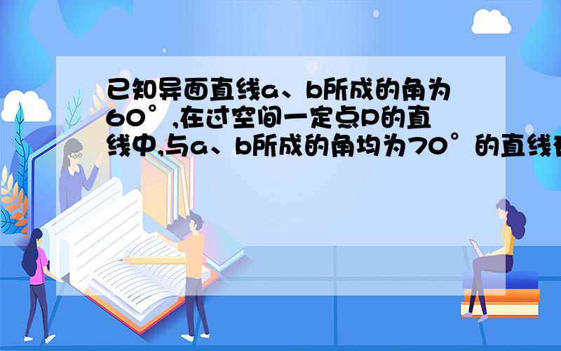 已知异面直线a、b所成的角为60°,在过空间一定点P的直线中,与a、b所成的角均为70°的直线有多少条?