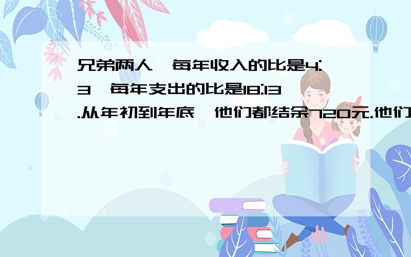 兄弟两人,每年收入的比是4:3,每年支出的比是18:13.从年初到年底,他们都结余720元.他们每年的收入是多少元算式 不要方程,等等补分