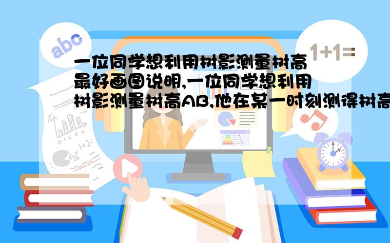 一位同学想利用树影测量树高 最好画图说明,一位同学想利用树影测量树高AB,他在某一时刻测得树高为1m,树影长为0.9m,但他马上测量树影时,因树靠近建筑物,影子不全落在地面上,有一部分影子