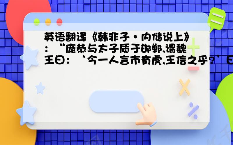 英语翻译《韩非子·内储说上》：“庞恭与太子质于邯郸,谓魏王曰：‘今一人言市有虎,王信之乎?’曰：‘否.’‘二人言市有虎,王信之乎?’王曰：‘寡人疑矣.’‘三人言市有虎,王信之乎?