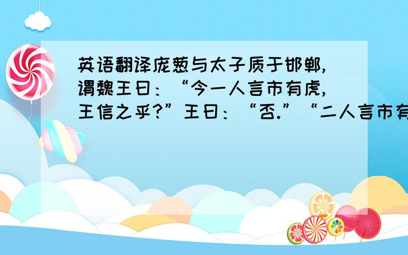 英语翻译庞葱与太子质于邯郸,谓魏王曰：“今一人言市有虎,王信之乎?”王曰：“否.”“二人言市有虎,王信之乎?”王曰：“寡人疑之矣.”“三人言市有虎,王信之乎?”王曰：“寡人信之矣.