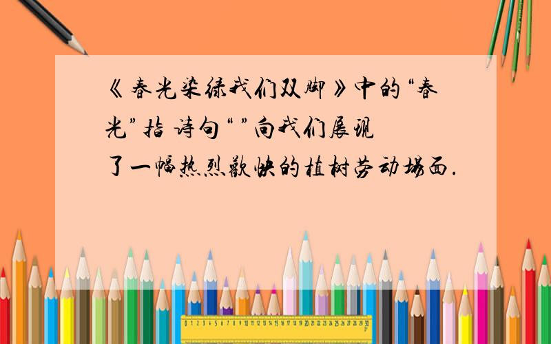 《春光染绿我们双脚》中的“春光”指 诗句“ ”向我们展现了一幅热烈欢快的植树劳动场面.