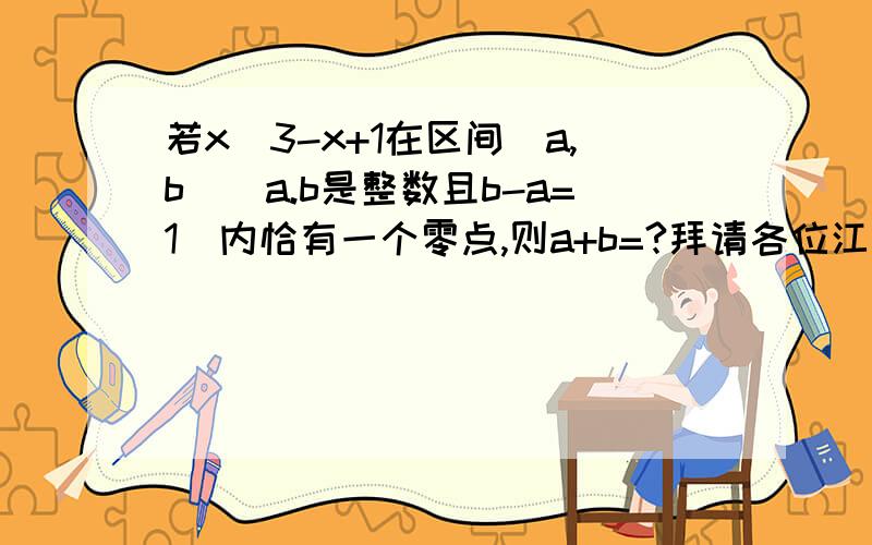 若x^3-x+1在区间(a,b)(a.b是整数且b-a=1)内恰有一个零点,则a+b=?拜请各位江湖好汉指点迷津,小女子感激不尽