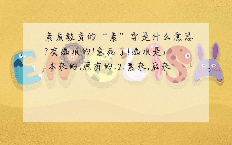 素质教育的“素”字是什么意思?有选项的!急死了!选项是1.本来的,原有的.2.素来,后来