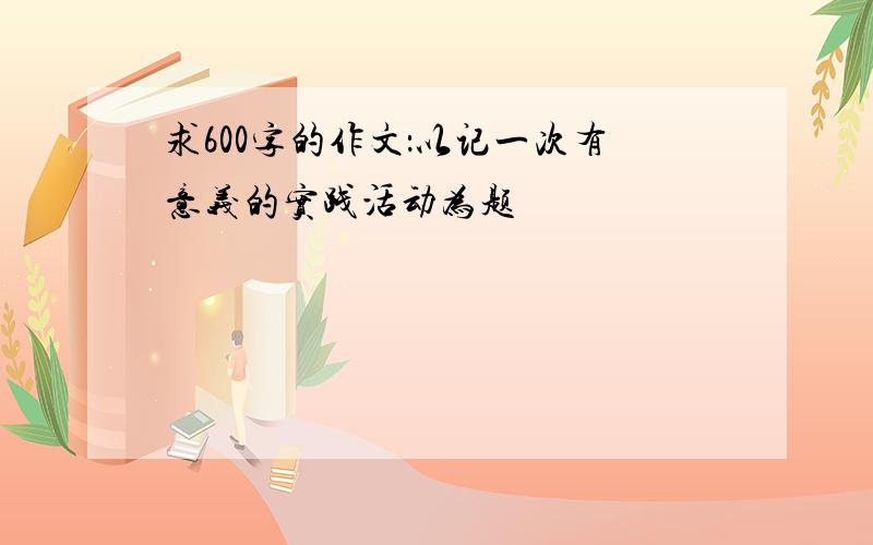 求600字的作文：以记一次有意义的实践活动为题