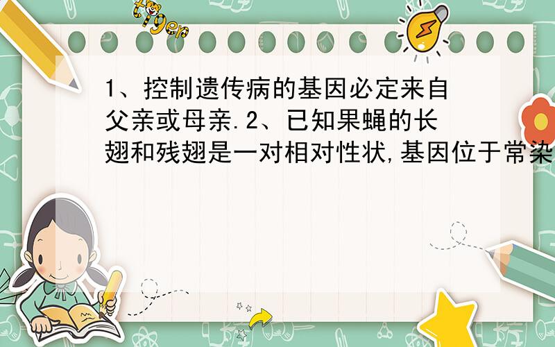 1、控制遗传病的基因必定来自父亲或母亲.2、已知果蝇的长翅和残翅是一对相对性状,基因位于常染色体上.将纯种长翅果蝇和残翅果蝇杂交,F1全为长翅.让F1雌雄个体间相互交配产生F2,再让F2中