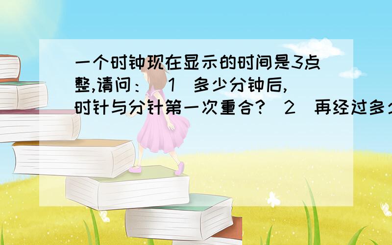 一个时钟现在显示的时间是3点整,请问：（1）多少分钟后,时针与分针第一次重合?（2）再经过多少分钟后,时针和分针第一次张开成一条直线?